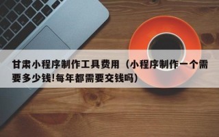 三亚甘肃小程序制作工具费用（小程序制作一个需要多少钱!每年都需要交钱吗）